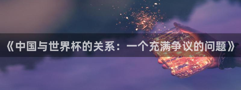 世界杯亚洲区预选赛积分榜：《中国与世界杯的关系：一个充满争议的问题》